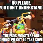 No, please, you don't understand! | NO,PLEASE,
YOU DON'T UNDERSTAND! THE FROG MONSTERS ARE COMING! WE GOT TO TAKE COVER! | image tagged in no please you don't understand | made w/ Imgflip meme maker