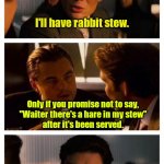 I'm speechless. | Order anything you want. 
I'm buying. I'll have rabbit stew. Only if you promise not to say,
"Waiter there's a hare in my stew"
after it's been served. | image tagged in leonardo inception extended,funny | made w/ Imgflip meme maker