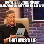 PhD Preliminary Exams | YOU SAID THE PRELIMINARY EXAMS WOULD NOT TAKE US ALL WEEK; THAT WAS A LIE | image tagged in maury lie detector,preliminary exams,phd,grad school | made w/ Imgflip meme maker