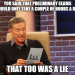 PhD Preliminary Exam Lies | YOU SAID THAT PRELIMINARY EXAMS SHOULD ONLY TAKE A COUPLE OF HOURS A DAY; THAT TOO WAS A LIE | image tagged in maury lie detector,phd,preliminary exams,grad school | made w/ Imgflip meme maker