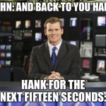 Its to true | JOHN: AND BACK TO YOU HANK; HANK FOR THE NEXT FIFTEEN SECONDS: | image tagged in creepy smile news | made w/ Imgflip meme maker