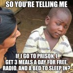 amogus | SO YOU'RE TELLING ME IF I GO TO PRISON, I GET 3 MEALS A DAY FOR FREE, RADIO, AND A BED TO SLEEP IN? | image tagged in memes,third world skeptical kid | made w/ Imgflip meme maker