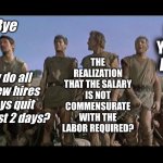 I am Spartacus | THE REALIZATION THAT THE SALARY IS NOT COMMENSURATE WITH THE LABOR REQUIRED? GO ON YA FILTHY ANIMAL! Bye; Why do all the new hires always quit after just 2 days? | image tagged in i am spartacus | made w/ Imgflip meme maker
