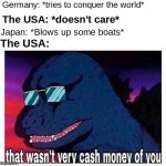 here comes the sun do do do do | Germany: *tries to conquer the world*; The USA: *doesn't care*; Japan: *Blows up some boats*; The USA: | image tagged in that wasn't very cash money of you,ww2,memes,funny,funny memes | made w/ Imgflip meme maker