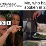 Woman Yelling At Cat Meme | YOU GUYS ARE ALL SO LOUD PLEASE QUITE DOWN! Me, who hasnt spoken in 2 years TEACHER | image tagged in memes,woman yelling at cat | made w/ Imgflip meme maker