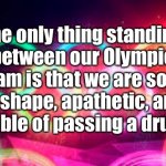 My Olympic Dream | The only thing standing between our Olympic dream is that we are so out of shape, apathetic, and incapable of passing a drug test. | image tagged in olympic rings,out of shape,apathetic,drug test | made w/ Imgflip meme maker