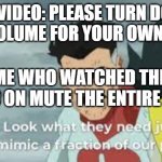 Look what they have to do to mimic a fraction of our power | THE VIDEO: PLEASE TURN DOWN YOUR VOLUME FOR YOUR OWN SAFETY; ME WHO WATCHED THE VIDEO ON MUTE THE ENTIRE TIME: | image tagged in look what they have to do to mimic a fraction of our power | made w/ Imgflip meme maker