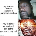 is gum really a threat to you? | my teacher when i pull out 3 guns from my bag my teacher when i pull out some gum and my hat | image tagged in memes,sleeping shaq,real shit,relatable,funny,lol | made w/ Imgflip meme maker