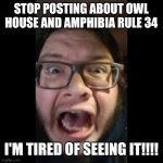 f | STOP POSTING ABOUT OWL HOUSE AND AMPHIBIA RULE 34; I'M TIRED OF SEEING IT!!!! | image tagged in stop posting about among us,rule 34,the owl house,amphibia,cringe,why god why | made w/ Imgflip meme maker
