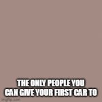 true | THE ONLY PEOPLE YOU CAN GIVE YOUR FIRST CAR TO | image tagged in car | made w/ Imgflip video-to-gif maker
