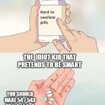 Hard To Swallow Pills | THE  IDIOT KID THAT PRETENDS TO BE SMART YOU SHOULD MAKE 54 / 543 TO 5.4 / 54 . 3 | image tagged in memes,hard to swallow pills | made w/ Imgflip meme maker