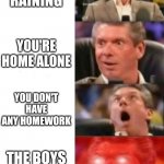 Mr. McMahon reaction | IT STARTED RAINING YOU'RE HOME ALONE YOU DON'T HAVE ANY HOMEWORK THE BOYS ARE ONLINE | image tagged in mr mcmahon reaction | made w/ Imgflip meme maker
