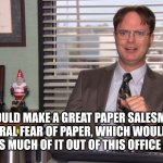 Dwight Schrute | MOSE COULD MAKE A GREAT PAPER SALESMAN. HE’S GOT A NATURAL FEAR OF PAPER, WHICH WOULD MOTIVATE HIM TO GET AS MUCH OF IT OUT OF THIS OFFICE AS POSSIBLE. | image tagged in dwight schrute,the office | made w/ Imgflip meme maker