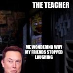 (sorry, i couldn't think of a title for this crap meme) | THE TEACHER; ME WONDERING WHY
MY FRIENDS STOPPED
LAUGHING | image tagged in chica looking in window fnaf | made w/ Imgflip meme maker