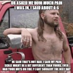 redneck | DR ASKED ME HOW MUCH PAIN I WAS IN, I SAID ABOUT A 6; HE SAID THAT'S NOT BAD. I SAID MY PAIN SCALE MIGHT BE A BIT DIFFERENT THAN YOURS. EVER HAD YOUR NUTS ON FIRE ? I GOT SURGERY THE NEXT DAY | image tagged in redneck | made w/ Imgflip meme maker