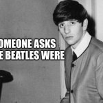 The Beatles | WHEN SOMEONE ASKS
WHO THE BEATLES WERE | image tagged in the beatles | made w/ Imgflip meme maker