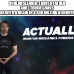 Actually Quantum Mechanics Forbids This | ROBLOX SLENDER: I HAVE A FATHER AND I TOUCH GRASS
EVERYONE WITH A BRAIN IN A 300 MILLION KILOMETRE AREA: | image tagged in actually quantum mechanics forbids this,a | made w/ Imgflip meme maker
