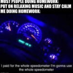 I paid for the whole speedometer | MOST PEOPLE DOING HOMEWORK: PUT ON RELAXING MUSIC AND STAY CALM
ME DOING HOMEWORK: | image tagged in i paid for the whole speedometer | made w/ Imgflip meme maker