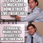 Jim Office Opinion | IF YOU CARE SO MUCH OVER HOW OTHERS LIVE THEIR LIVES; IT PROBABLY MEANS YOU'RE DISGUSTED WITH YOUR OWN. | image tagged in jim office opinion | made w/ Imgflip meme maker