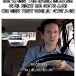 True story | ME WHEN THE BASIC BLONDE GIRL NEXT ME GETS A 56 ON HER TEST WHILE I GOT A 60 | image tagged in you dumb bitch,test | made w/ Imgflip meme maker