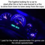 Fugitive | The fugitive looking for a car to steal after his or her's was burned in a fire to drive from town to town away from the cops: | image tagged in i paid for the whole speedometer,fugitive,funny,memes,car,blank white template | made w/ Imgflip meme maker