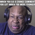 help | WHEN YOU SEE A CRINGE COMMENT YOU LEFT WHEN YOU WERE YOUNGER | image tagged in cringe | made w/ Imgflip meme maker