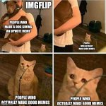Sad Cat Holding Dog | IMGFLIP PEOPLE WHO MADE A DOG GIVING AN UPVOTE MEME PEOPLE WHO ACTUALLY MAKE GOOD MEMES PEOPLE WHO ACTUALLY MAKE GOOD MEMES PEOPLE WHO ACTUA | image tagged in sad cat holding dog | made w/ Imgflip meme maker