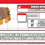 Bunger Royale Pokedex | BUNGER ROYALE
BIG BEETLE POKEMON; BUG/FIGHTING; 16.5 KMS
90.172 LBS; KNOWN TO BE LIKE A BUNGER BUT COLOSSAL IN SIZE. THIS MAKES IT MORE POWERFUL. | image tagged in imgflip username pokedex,bunger,bugsnax,the isle of bigsnax | made w/ Imgflip meme maker