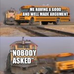 train crashes bus | ME HAVING A GOOD AND WELL MADE ARGUMENT; “NOBODY ASKED” | image tagged in train crashes bus | made w/ Imgflip meme maker