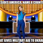Besides America, name a country that gives military aid to stand with Ukraine | BESIDES AMERICA, NAME A COUNTRY; THAT GIVES MILITARY AID TO UKRAINE | image tagged in game show,popular,memes,family feud,survey says,sarah pribis | made w/ Imgflip meme maker