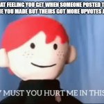 why must you hurt me in this way | THAT FEELING YOU GET WHEN SOMEONE POSTED THE SAME MEME YOU MADE BUT THEIRS GOT MORE UPVOTES AND VIEWS | image tagged in why must you hurt me in this way,why,but why,but why tho | made w/ Imgflip meme maker
