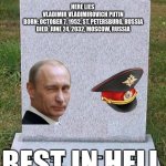 PUTIN IS DEAD! | HERE LIES 

VLADIMIR VLADIMIROVICH PUTIN

BORN: OCTOBER 7, 1952, ST. PETERSBURG, RUSSIA

DIED: JUNE 24, 2032, MOSCOW, RUSSIA; REST IN HELL | image tagged in here lies | made w/ Imgflip meme maker