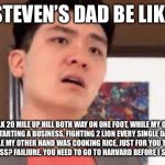 Professional Asian dads be like | STEVEN’S DAD BE LIKE; I WALK 20 MILE UP HILL BOTH WAY ON ONE FOOT, WHILE MY OTHER FOOT WAS STARTING A BUSINESS, FIGHTING 2 LION EVERY SINGLE DAY WITH ONE HAND, WHILE MY OTHER HAND WAS COOKING RICE, JUST FOR YOU TO GET AN A- IN YOUR MATH CLASS? FAILIURE. YOU NEED TO GO TO HARVARD BEFORE I SEND YOU TO JESUS. | image tagged in steven he,emotional damage | made w/ Imgflip meme maker
