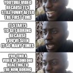 Reactions of videos are like completely new videos | REWATCHING A FUNNY YOUTUBE VIDEO BECAUSE IT'S STILL FUNNY AFTER THE FIRST TIME; IT STARTS TO GET BORING BECAUSE YOU'VE SEEN IT SO MANY TIMES; YOU  FIND A VIDEO OF SOMEONE REACTING TO THE NOW BORING VIDEO YOU CAN ENJOY | image tagged in happy sad happy,relatable,memes,youtube | made w/ Imgflip meme maker