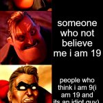 mr incredible becoming angry i got threated by ______________ | me when i got threated by ___; no one; noobs; my haters; my enemies; my worst enemies; my arch enemies; someone who not believe me i am 19; people who think i am 9(i am 19 and its an idiot guy); the bullies; the worst bullies; people who insult me; people who think i am cringe; NON-STOP IMGFLIP BULLIES; PEOPLE WHO NEVER BELIEVE ME I AM 19 | image tagged in mr incredible becoming angry extended | made w/ Imgflip meme maker