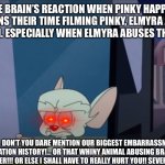 Don’t You Dare Mention Pinky, Elmyra And The Brain! | THE BRAIN’S REACTION WHEN PINKY HAPPILY MENTIONS THEIR TIME FILMING PINKY, ELMYRA AND THE BRAIN AGAIN. ESPECIALLY WHEN ELMYRA ABUSES THEM FOR FUN. “PINKY!……. DON’T YOU DARE MENTION OUR BIGGEST EMBARRASSMENT IN ANIMATION HISTORY!… OR THAT WHINY ANIMAL ABUSING BRAT AGAIN!….. EVER!!! OR ELSE I SHALL HAVE TO REALLY HURT YOU!! SEVERELY!!” | image tagged in the brain rearview,pinky and the brain,pinky elmyra and the brain,animaniacs | made w/ Imgflip meme maker