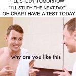 *dies from pain* | “I’LL STUDY TONIGHT”; “I’LL STUDY TOMORROW”; “I’LL STUDY THE NEXT DAY”; OH CRAP I HAVE A TEST TODAY | image tagged in why are you like this,memes,funny,pain,school,test | made w/ Imgflip meme maker