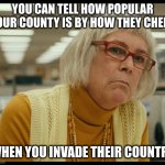 Auditor Bitch | YOU CAN TELL HOW POPULAR YOUR COUNTY IS BY HOW THEY CHEER; WHEN YOU INVADE THEIR COUNTRY | image tagged in auditor bitch | made w/ Imgflip meme maker