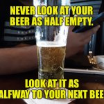 Beer | NEVER LOOK AT YOUR BEER AS HALF EMPTY. LOOK AT IT AS HALFWAY TO YOUR NEXT BEER. | image tagged in good beer,beer glass,half full,half empty,half way,to another beer | made w/ Imgflip meme maker