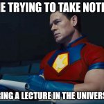 Another true story | ME TRYING TO TAKE NOTES; DURING A LECTURE IN THE UNIVERSITY | image tagged in peacemaker | made w/ Imgflip meme maker