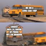 car ride | ME ON A LONG CAR TRIP; SUDDEN URGE TO THROW MY PHONE OUT THE WINDOW | image tagged in train vs school bus | made w/ Imgflip meme maker