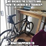 Your bicycle misses you. | IT'S BEEN FOREVER SINCE WE ROCKED THE STREETS AND NOW I'M LOCKED IN A TRAINER?! WHAT HAPPENED TO YOU?  YOU USED TO BE COOL. | image tagged in bike to wfh | made w/ Imgflip meme maker