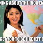 Unhelpful High School Teacher | LEARNING ABOUT THE INCA EMPIRE WILL GET YOU TO BE LIKE JEFF BEZOS | image tagged in memes,unhelpful high school teacher | made w/ Imgflip meme maker