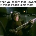 Example of Trunk Monkey with gun meme | When you realize that Bowser Jr. thinks Peach is his mom. | image tagged in trunk monkey with gun | made w/ Imgflip meme maker