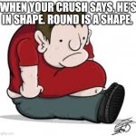 Sad Fat Guy | WHEN YOUR CRUSH SAYS, HE'S IN SHAPE. ROUND IS A SHAPE. | image tagged in sad fat guy | made w/ Imgflip meme maker