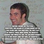 Tom From MySpace | "NATURE KNOWS NO POLITICAL FRONTIERS. SHE BEGINS BY ESTABLISHING LIFE ON THIS GLOBE AND THEN WATCHES THE FREE PLAY OF FORCES. THOSE WHO SHOW THE GREATEST COURAGE AND INDUSTRY ARE THE CHILDREN NEAREST TO HER HEART, AND THEY WILL BE GRANTED THE SOVEREIGN RIGHT OF EXISTENCE" -TOM FROM MYSPACE | image tagged in tom from myspace | made w/ Imgflip meme maker