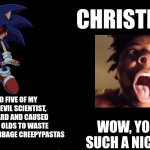 Christians believe in sonic.exe | CHRISTIANS:; I'VE KILLED FIVE OF MY FRIENDS, AN EVIL SCIENTIST, A CAT, A WIZARD AND CAUSED MANY 8 YEAR OLDS TO WASTE THEIR TIME ON GARBAGE CREEPYPASTAS; WOW, YOU'RE SUCH A NICE GUY. | image tagged in black square,sonic,sonic the hedgehog,christian,christians,sonic exe | made w/ Imgflip meme maker
