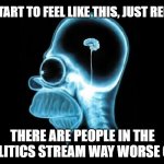 homer brain | IF YOU START TO FEEL LIKE THIS, JUST REMEMBER; THERE ARE PEOPLE IN THE POLITICS STREAM WAY WORSE OFF | image tagged in homer brain | made w/ Imgflip meme maker