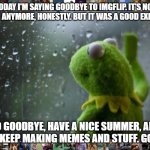Goodbye, everyone. It was fun while it lasted. | TODAY I'M SAYING GOODBYE TO IMGFLIP. IT'S NOT THAT FUN ANYMORE, HONESTLY. BUT IT WAS A GOOD EXPERIENCE. SO GOODBYE, HAVE A NICE SUMMER, AND  | image tagged in sad kermit,memes,sad,goodbye | made w/ Imgflip meme maker