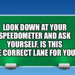 Lane | LOOK DOWN AT YOUR SPEEDOMETER AND ASK YOURSELF, IS THIS THE CORRECT LANE FOR YOU? | image tagged in road sign | made w/ Imgflip meme maker